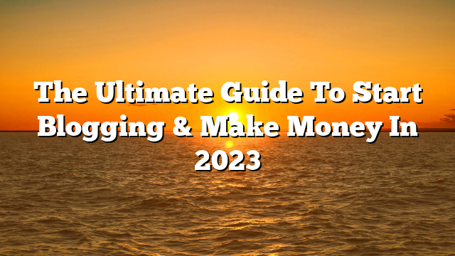 The Ultimate Guide To Start Blogging & Make Money In 2023