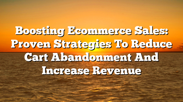 Boosting Ecommerce Sales: Proven Strategies To Reduce Cart Abandonment And Increase Revenue