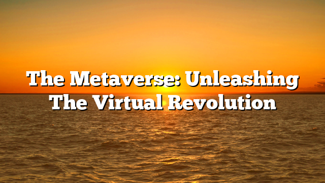 The Metaverse: Unleashing The Virtual Revolution